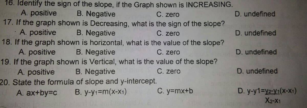 16. Identify the sign of the slope, if the Graph shown is INCREASING.
A. positive
17. If the graph shown is Decreasing, what is the sign of the slope?
A. positive
18. If the graph shown is horizontal, what is the value of the slope?
A. positive
19. If the graph shown is Vertical, what is the value of the slope?
A. positive
20. State the formula of slope and y-intercept.
A. ax+by=Dc
B. Negative
C. zero
D. undefined
B. Negative
C. zero
D. undefined
B. Negative
C. zero
D. undefined
B. Negative
C. zero
D. undefined
B. y-y1=m(x-x1)
C. y=mx+b
D. y-y1=y2-y1(x-X1:)
X2-X1
