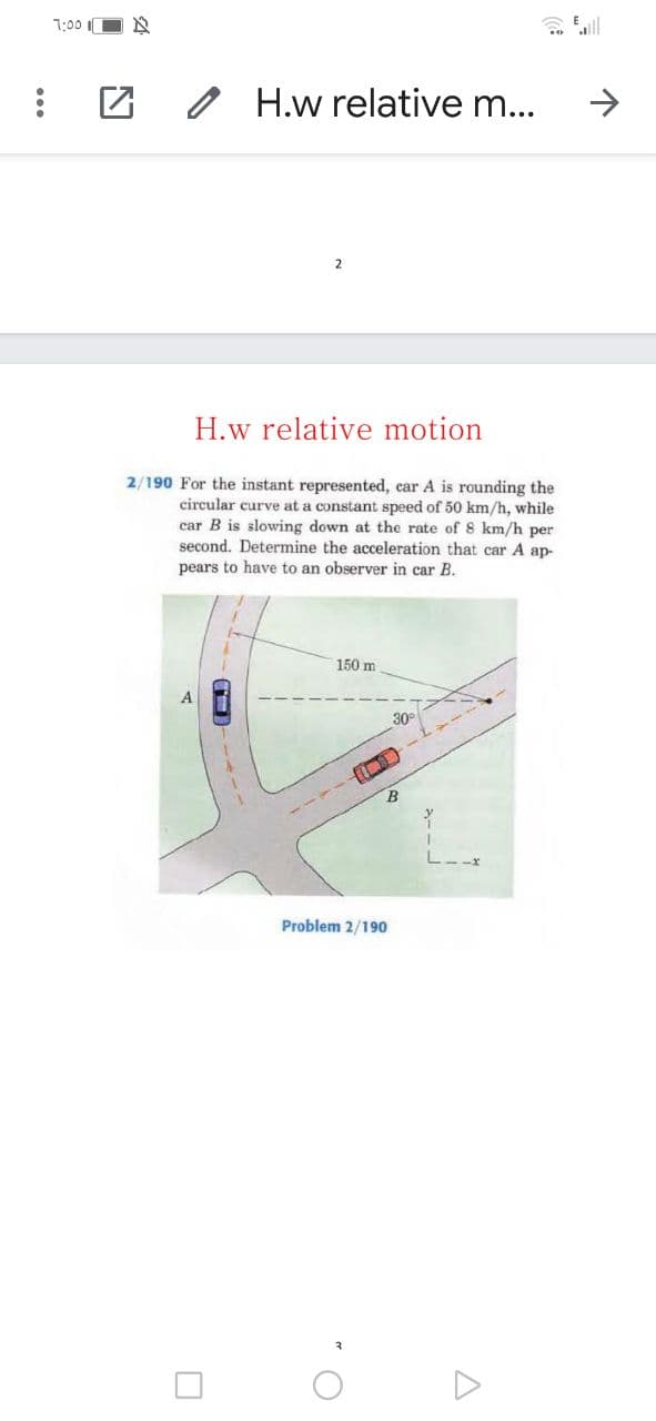 T:00 O N
2 H.w relative m...
2
H.w relative motion
2/190 For the instant represented, car A is rounding the
circular curve at a constant speed of 50 km/h, while
car B is slowing down at the rate of 8 km/h per
second. Determine the acceleration that car A ap-
pears to have to an observer in car B.
TH
150 m
30
Problem 2/190
