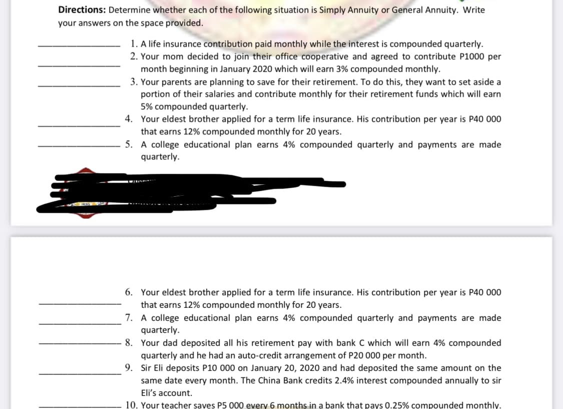 Directions: Determine whether each of the following situation is Simply Annuity or General Annuity. Write
your answers on the space provided.
1. A life insurance contribution paid monthly while the interest is compounded quarterly.
2. Your mom decided to join their office cooperative and agreed to contribute P1000 per
month beginning in January 2020 which will earn 3% compounded monthly.
3. Your parents are planning to save for their retirement. To do this, they want to set aside a
portion of their salaries and contribute monthly for their retirement funds which will earn
5% compounded quarterly.
4. Your eldest brother applied for a term life insurance. His contribution per year is P40 000
that earns 12% compounded monthly for 20 years.
5. A college educational plan earns 4% compounded quarterly and payments are made
quarterly.
6. Your eldest brother applied for a term life insurance. His contribution per year is P40 000
that earns 12% compounded monthly for 20 years.
7. A college educational plan earns 4% compounded quarterly and payments are made
quarterly.
8. Your dad deposited all his retirement pay with bank C which will earn 4% compounded
quarterly and he had an auto-credit arrangement of P20 000 per month.
9. Sir Eli deposits P10 000 on January 20, 2020 and had deposited the same amount on the
same date every month. The China Bank credits 2.4% interest compounded annually to sir
Eli's account.
10. Your teacher saves P5 000 every 6 months in a bank that pays 0.25% compounded monthly.
