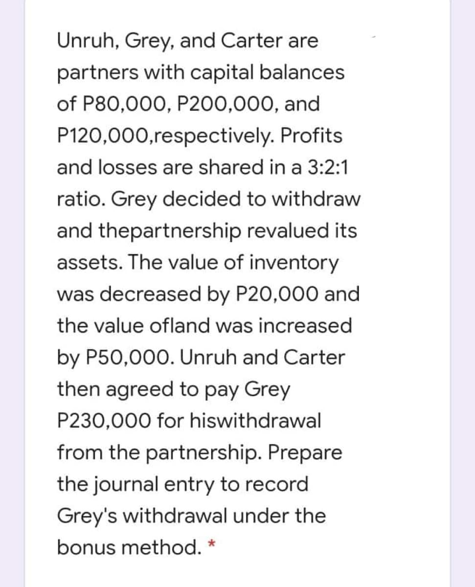 Unruh, Grey, and Carter are
partners with capital balances
of P80,000, P200,000, and
P120,000,respectively. Profits
and losses are shared in a 3:2:1
ratio. Grey decided to withdraw
and thepartnership revalued its
assets. The value of inventory
was decreased by P20,000 and
the value ofland was increased
by P50,000. Unruh and Carter
then agreed to pay Grey
P230,000 for hiswithdrawal
from the partnership. Prepare
the journal entry to record
Grey's withdrawal under the
bonus method. *
