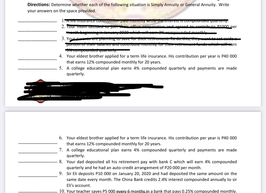 Directions: Determine whether each of the following situation is Simply Annuity or General Annuity. Write
your answers on the space provided.
1Ame msurance tontmDution
2. Your mOm deti
ued quarterly.
ribute P1000 per
monthberinni
enthly
wantte cot acide a
enda which itlearn
3. Your parento are
portion or then s
res and
4. Your eldest brother applied for a term life insurance. His contribution per year is P40 000
that earns 12% compounded monthly for 20 years.
5. A college educational plan earns 4% compounded quarterly and payments are made
quarterly.
6. Your eldest brother applied for a term life insurance. His contribution per year is P40 000
that earns 12% compounded monthly for 20 years.
7. A college educational plan earns 4% compounded quarterly and payments are made
quarterly.
8. Your dad deposited all his retirement pay with bank C which will earn 4% compounded
quarterly and he had an auto-credit arrangement of P20 000 per month.
9. Sir Eli deposits P10 000 on January 20, 2020 and had deposited the same amount on the
same date every month. The China Bank credits 2.4% interest compounded annually to sir
Eli's account.
10. Your teacher saves P5 000 every 6 months in a bank that pays 0.25% compounded monthly.
