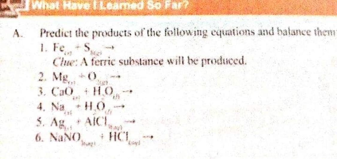 What Have I Leamed So Far?
Predict the products of the follow ing equations and balance them
1. FeS,
Clue: A ferric substance will be produced.
2. Mg 0
3. CaO H.O
4. Na
A.
5. Ag AICE
6. NaNO,
+ HCL

