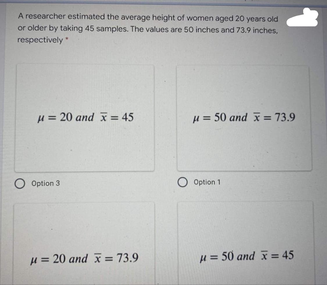 A researcher estimated the average height of women aged 20 years old
or older by taking 45 samples. The values are 50 inches and 73.9 inches,
respectively *
H = 20 and x = 45
H = 50 and x = 73.9
Option 3
O Option 1
u = 20 and x= 73.9
H = 50 and x = 45
%3D
