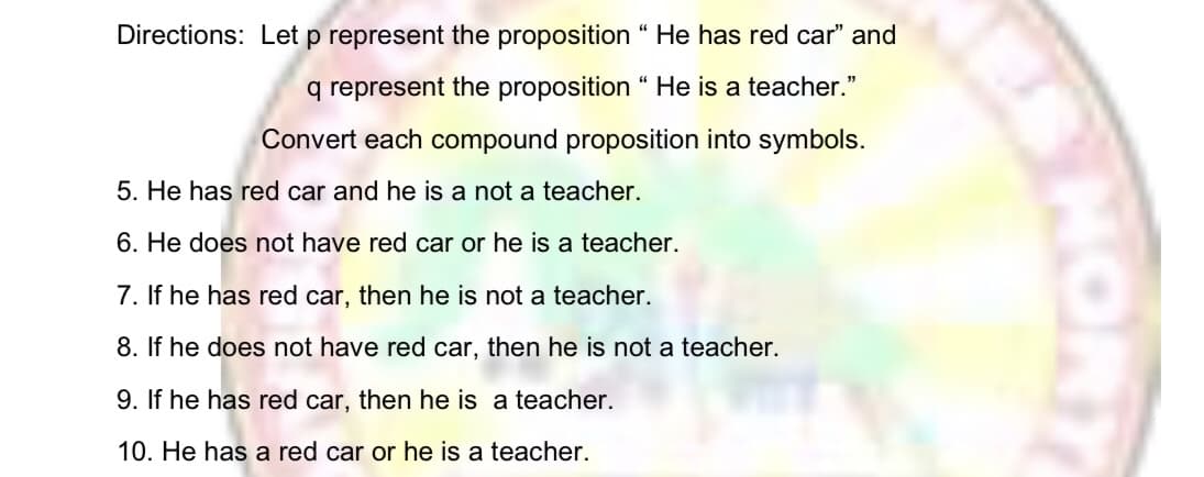 Directions: Let p represent the proposition “ He has red car" and
q represent the proposition " He is a teacher."
Convert each compound proposition into symbols.
5. He has red car and he is a not a teacher.
6. He does not have red car or he is a teacher.
7. If he has red car, then he is not a teacher.
8. If he does not have red car, then he is not a teacher.
9. If he has red car, then he is a teacher.
10. He has a red car or he is a teacher.
HORT
