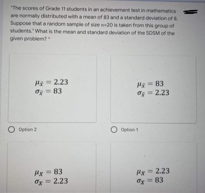 "The scores of Grade 11 students in an achievement test in mathematics
are normally distributed with a mean of 83 and a standard deviation of 8.
Suppose that a random sample of size n=20 is taken from this group of
students." What is the mean and standard deviation of the SDSM of the
given problem? *
= 2.23
%3D
Hã = 83
O = 2.23
O = 83
%3D
O Option 2
O Option 1
Hx = 83
Ox = 2.23
%3D
Hx = 2.23
Ox = 83
%3D

