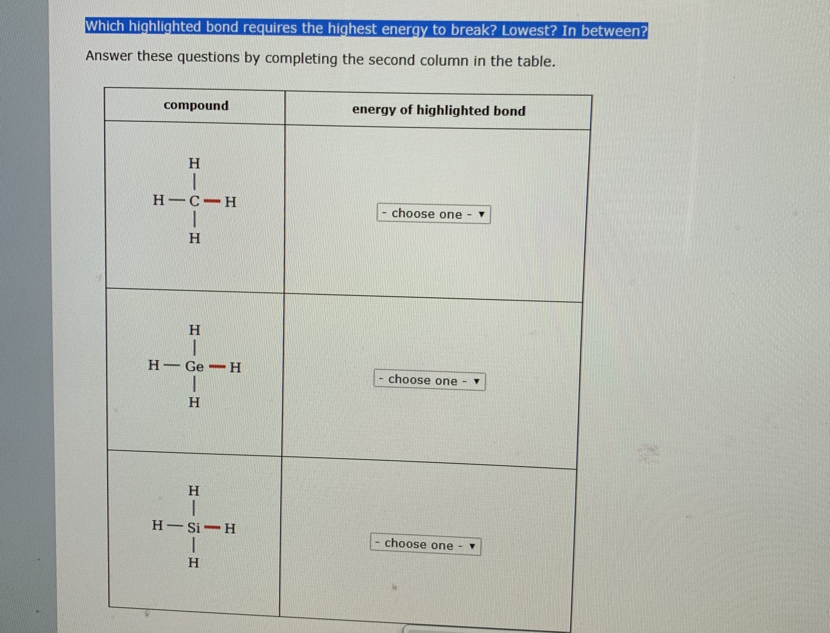 Which highlighted bond requires the highest energy to break? Lowest? In between?
Answer these questions by completing the second column in the table.
compound
energy of highlighted bond
H.
Н-С-Н
choose one
Н
Н
H Ge H
choose one
Н
Н
H Si H
choose one
H.
