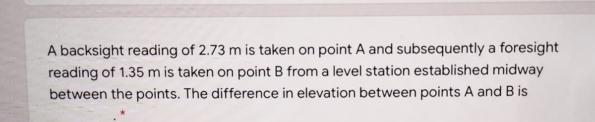 A backsight reading of 2.73 m is taken on point A and subsequently a foresight
reading of 1.35 m is taken on point B from a level station established midway
between the points. The difference in elevation between points A and B is
