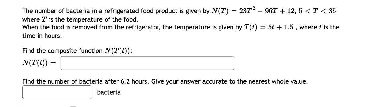 The number of bacteria in a refrigerated food product is given by N(T) = 23T² – 96T + 12, 5 < T < 35
where T is the temperature of the food.
When the food is removed from the refrigerator, the temperature is given by T(t) = 5t + 1.5, where t is the
time in hours.
Find the composite function N(T(t)):
N(T(t))
=
Find the number of bacteria after 6.2 hours. Give your answer accurate to the nearest whole value.
bacteria