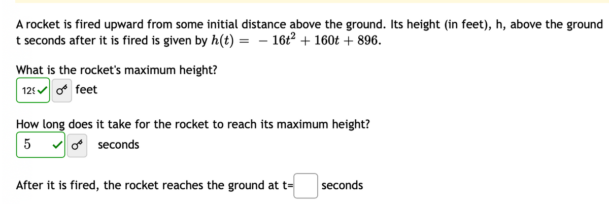 A rocket is fired upward from some initial distance above the ground. Its height (in feet), h, above the ground
t seconds after it is fired is given by h(t)
− 16t² + 160t + 896.
What is the rocket's maximum height?
12
feet
=
How long does it take for the rocket to reach its maximum height?
5
OB seconds
After it is fired, the rocket reaches the ground at t=
seconds