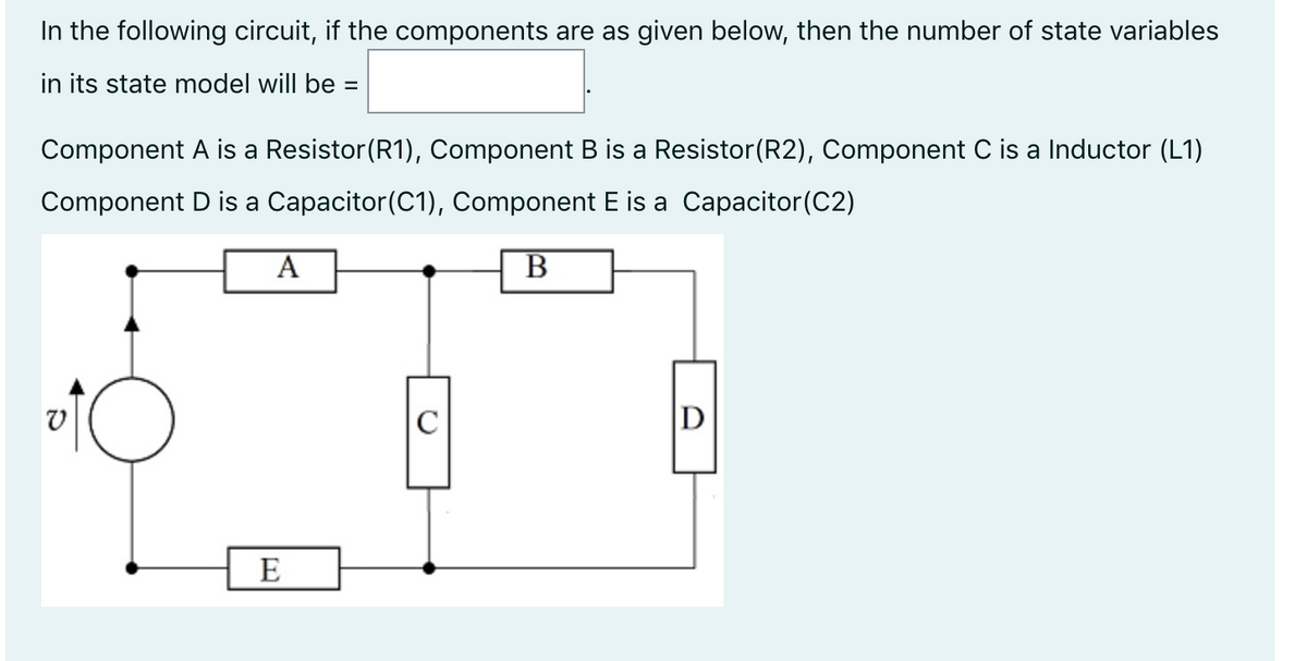In the following circuit, if the components are as given below, then the number of state variables
in its state model will be =
Component A is a Resistor(R1), Component B is a Resistor(R2), Component C is a Inductor (L1)
Component D is a Capacitor(C1), Component E is a Capacitor(C2)
A
В
D
E
