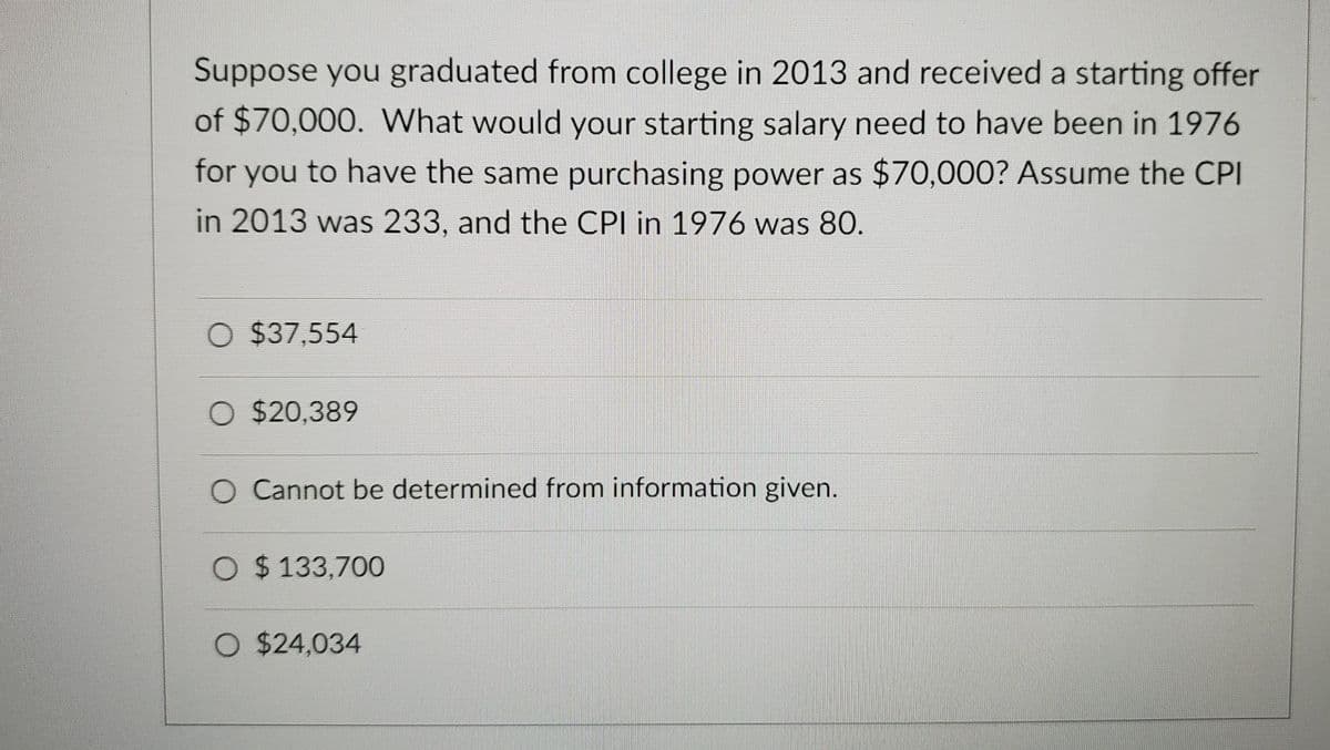 Suppose you graduated from college in 2013 and received a starting offer
of $70,000. What would your starting salary need to have been in 1976
for you to have the same purchasing power as $70,000? Assume the CPI
in 2013 was 233, and the CPI in 1976 was 80.
O $37,554
O $20,389
O Cannot be determined from information given.
O $ 133,700
O $24,034
