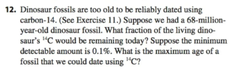 12. Dinosaur fossils are too old to be reliably dated using
carbon-14. (See Exercise 11.) Suppose we had a 68-million-
year-old dinosaur fossil. What fraction of the living dino-
saur's ¹4C would be remaining today? Suppose the minimum
detectable amount is 0.1%. What is the maximum age of a
fossil that we could date using ¹4C?