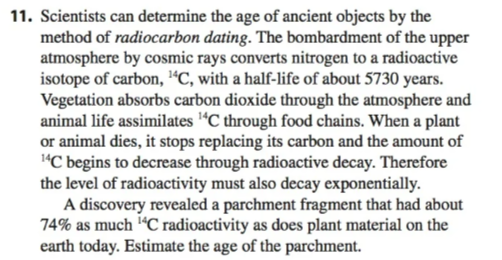 11. Scientists can determine the age of ancient objects by the
method of radiocarbon dating. The bombardment of the upper
atmosphere by cosmic rays converts nitrogen to a radioactive
isotope of carbon, ¹C, with a half-life of about 5730 years.
Vegetation absorbs carbon dioxide through the atmosphere and
animal life assimilates ¹4C through food chains. When a plant
or animal dies, it stops replacing its carbon and the amount of
14C begins to decrease through radioactive decay. Therefore
the level of radioactivity must also decay exponentially.
A discovery revealed a parchment fragment that had about
74% as much ¹4C radioactivity as does plant material on the
earth today. Estimate the age of the parchment.