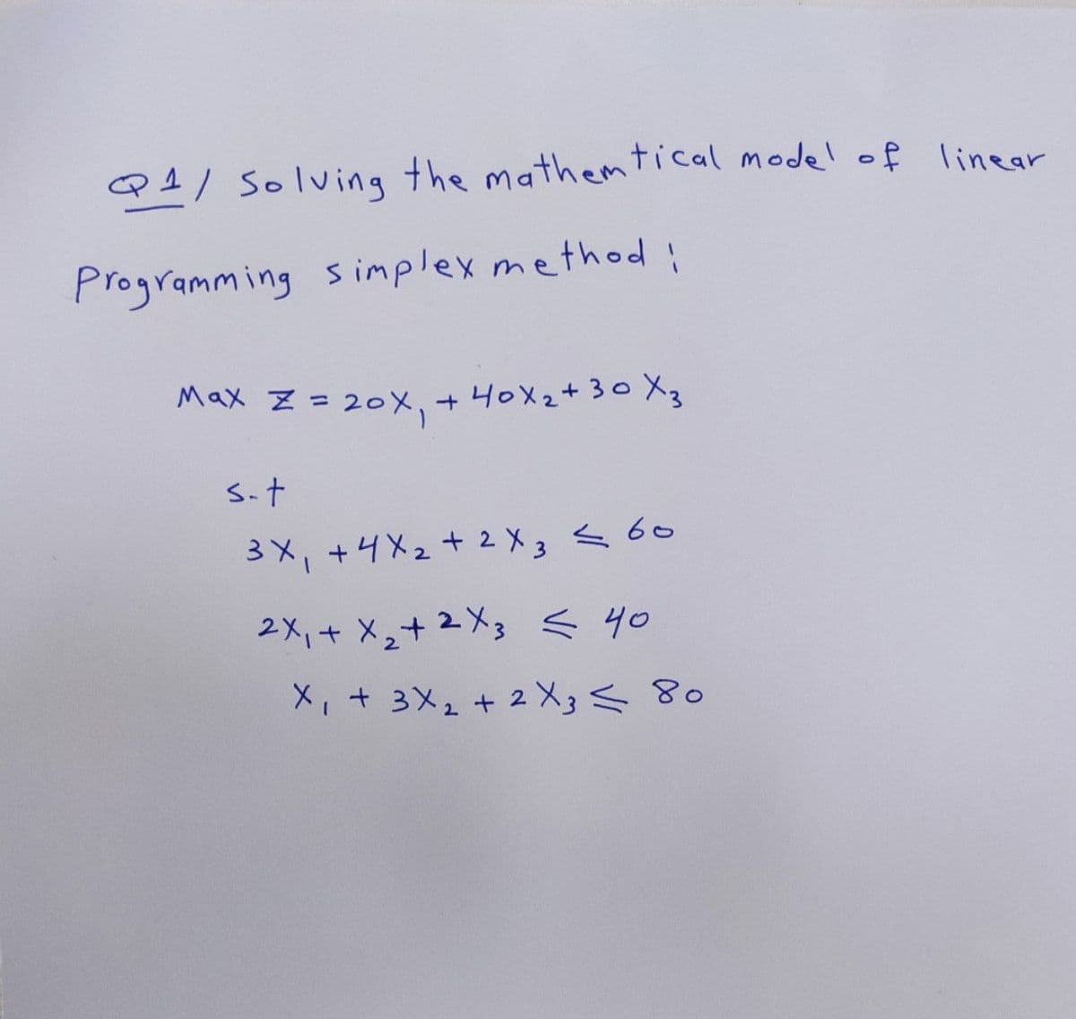 Q1/ Solving the mathematical model of linear
Programming simplex method:
Max Z = 20x₁ + 40x₂ + 30X3
s-t
3X₁ +4x₂+2 X 3 < 60
2x₁ + x₂ + 2x3 ≤ 40
X₁ + 3x₂ + 2 X 3 < 80