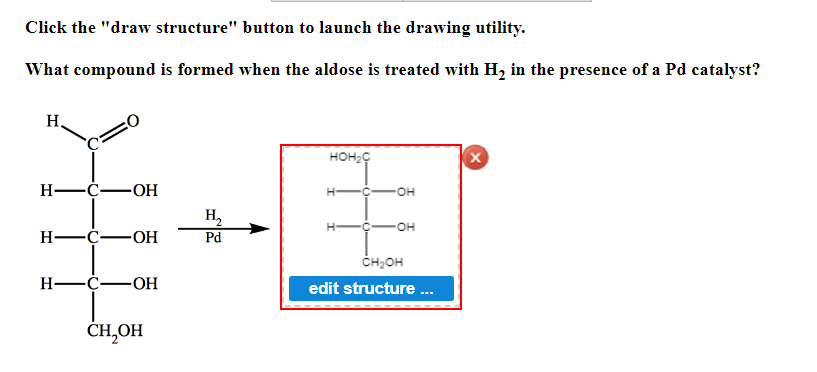 Click the "draw structure" button to launch the drawing utility.
What compound is formed when the aldose is treated with H₂ in the presence of a Pd catalyst?
H
HOH₂C
X
H-C-OH
H-
H₂
H-C-OH
Pd
H-C- -OH
CH,OH
OH
OH
CH₂OH
edit structure ...