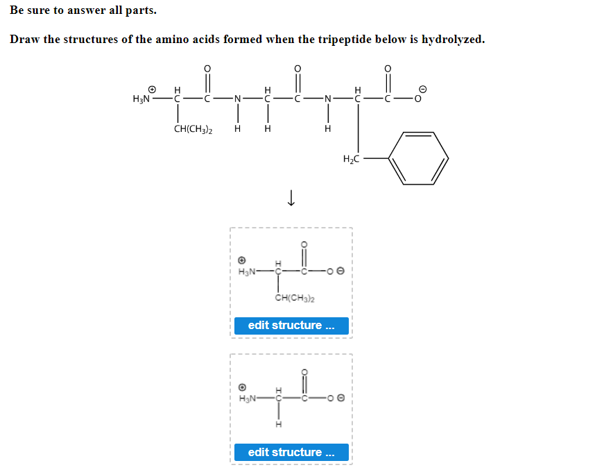 Be sure to answer all parts.
Draw the structures of the amino acids formed when the tripeptide below is hydrolyzed.
HTT
CH(CH3)2 H H
H3N
✪
H₂N-
I
↓
H
CH(CH3)2
edit structure ...
то-т
44
H₂N-
H₂C
edit structure ...