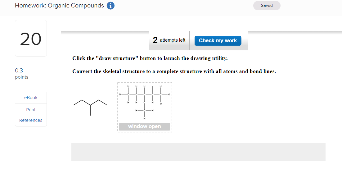 Homework: Organic Compounds
20
0.3
points
Saved
attempts left
Check my work
Click the "draw structure" button to launch the drawing utility.
Convert the skeletal structure to a complete structure with all atoms and bond lines.
+||||
H
window open
eBook
Print
References