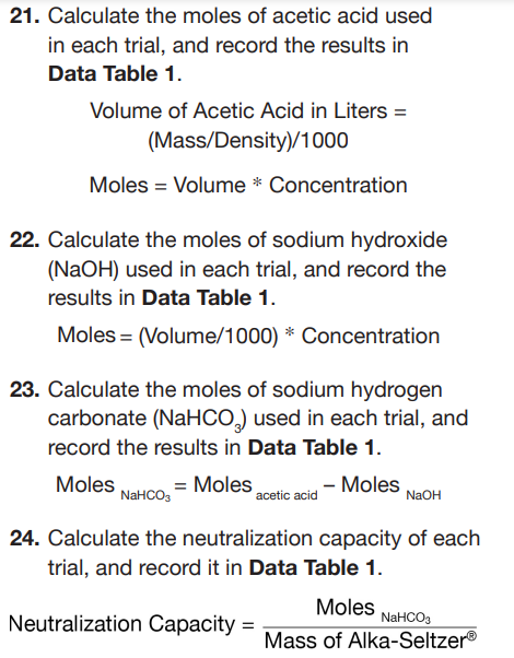 21. Calculate the moles of acetic acid used
in each trial, and record the results in
Data Table 1.
Volume of Acetic Acid in Liters =
(Mass/Density)/1000
Moles = Volume * Concentration
22. Calculate the moles of sodium hydroxide
(NaOH) used in each trial, and record the
results in Data Table 1.
Moles (Volume/1000) * Concentration
23. Calculate the moles of sodium hydrogen
carbonate (NaHCO) used in each trial, and
record the results in Data Table 1.
Moles
= Moles
NaHCO3
acetic acid
- Moles
NaOH
24. Calculate the neutralization capacity of each
trial, and record it in Data Table 1.
Neutralization Capacity=
Moles
NaHCO3
Mass of Alka-SeltzerⓇ