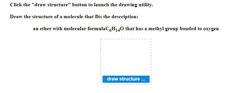 Click the "draw structure" button to launch the drawing utility.
Draw the structure of a molecule that fits the description:
an ether with molecular formulaC6H₁40 that has a methyl group bonded to oxygen
I
draw structure ...
