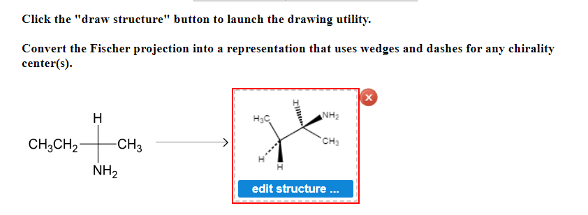 Click the "draw structure" button to launch the drawing utility.
Convert the Fischer projection into a
center(s).
H
CH3CH₂
to
NH₂
-CH3
representation that uses wedges and dashes for any chirality
Xx
NH₂
H₂C
CH₂
edit structure...
Illiter