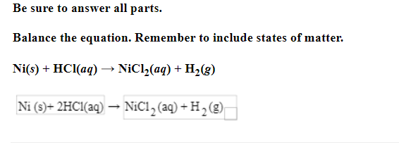 Be sure to answer all parts.
Balance the equation. Remember to include states of matter.
Ni(s) + HCl(aq) → NiCl₂(aq) + H₂(g)
Ni (s) + 2HCl(aq) → NiC1₂ (aq) + H₂ (g)