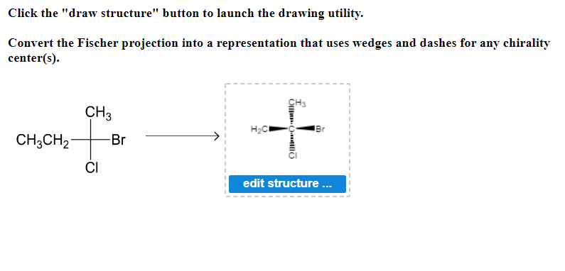 Click the "draw structure" button to launch the drawing utility.
Convert the Fischer projection into a
center(s).
CH3
CH3CH2 -Br
CI
representation that uses wedges and dashes for any chirality
CH3
Oll
H₂C
Br
edit structure...