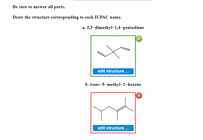 Be sure to answer all parts.
Draw the structure corresponding to each IUPAC name.
a.
3,3-dimethyl-1,4-pentadiene
edit structure ...
b. trans-5-methyl-2-hexene
X
edit structure ...