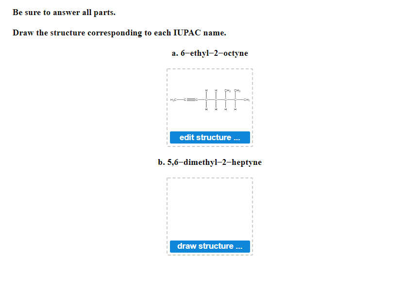 Be sure to answer all parts.
Draw the structure corresponding to each IUPAC name.
a. 6-ethyl-2-octyne
I
I
1
I
-CH₂
I
I
H₂C
edit structure...
b. 5,6-dimethyl-2-heptyne
I
I
I
I
I
draw structure...