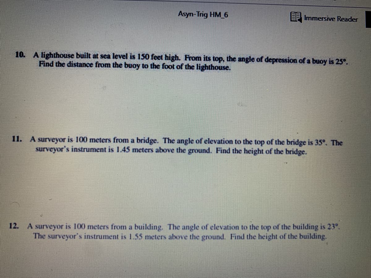 Asyn-Trig HM 6
EF Immersive Reader
10. A lighthouse built at sea level is 150 feet high. From its top, the angle of depression of a buoy is 25°.
Find the distance from the buoy to the foot of the lighthouse.
11. A surveyor is 100 meters from a bridge. The angle of elevation to the top of the bridge is 35°. The
surveyor's instrument is 1.45 meters above the ground. Find the height of the bridge.
12.
A surveyor is 100 meters from a building. The angle of elevation to the top of the building is 23
The surveyor's instrument is 155 meters above the ground. Find the height of the building.
