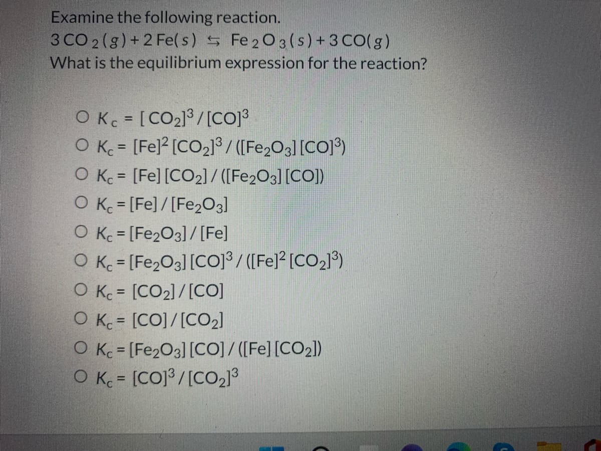 Examine the following reaction.
3 CO 2 (g) +2 Fe( s) 5 Fe 203(s) + 3 CO(g)
What is the equilibrium expression for the reaction?
O K = [CO2]/[CO]3
O K = [Fe] [CO2] / ([Fe,O3] [CO])
O K = [Fe] [CO2]/ ([Fe2O3][CO])
O K = [Fe]/[Fe2O3]
%3D
%3D
O Kc = [Fe2O3] /[Fe]
O K = [Fe2O3] [Coj³ / ([Fe]? [CO2]®)
O Kc = [CO2]/[CO]
O K = [CO]/[CO2]
O Kc = [Fe2O3] [CO] / ([Fe] [CO2])
O K = [CO] /[CO2]3
%3D
%3D
%3D
