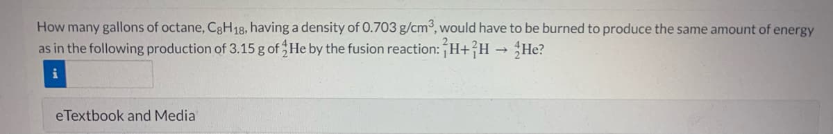How many gallons of octane, C8H18, having a density of 0.703 g/cm³, would have to be burned to produce the same amount of energy
as in the following production of 3.15 g of He by the fusion reaction: H+?H → He?
eTextbook and Media
