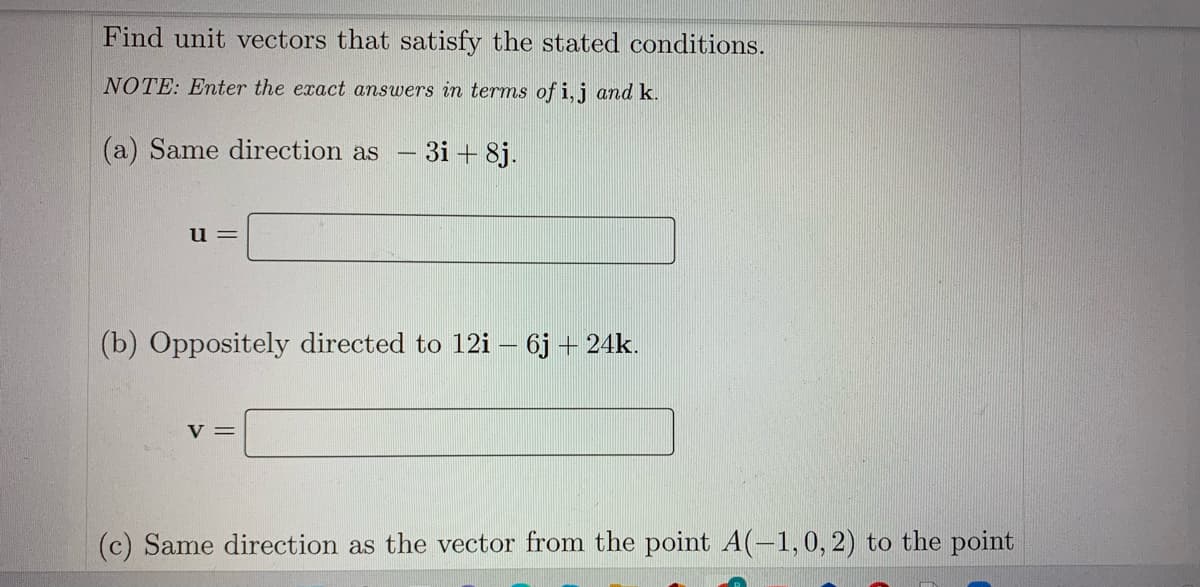 Find unit vectors that satisfy the stated conditions.
NOTE: Enter the exact answers in terms of i, j and k.
(a) Same direction as
3i + 8j.
u =
(b) Oppositely directed to 12i– 6j + 24k.
V =
(c) Same direction as the vector from the point A(-1,0, 2) to the point
