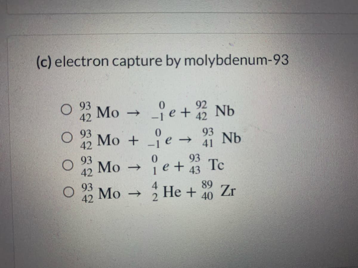 (c) electron capture by molybdenum-93
O 93
Мо -
92
42
42
О 93
42
Mo + e →
0.
93
41 Nb
O 93
Мо
42
93
1e+ 43
->
93
4
He + 40 Zr
89
Mo
42
