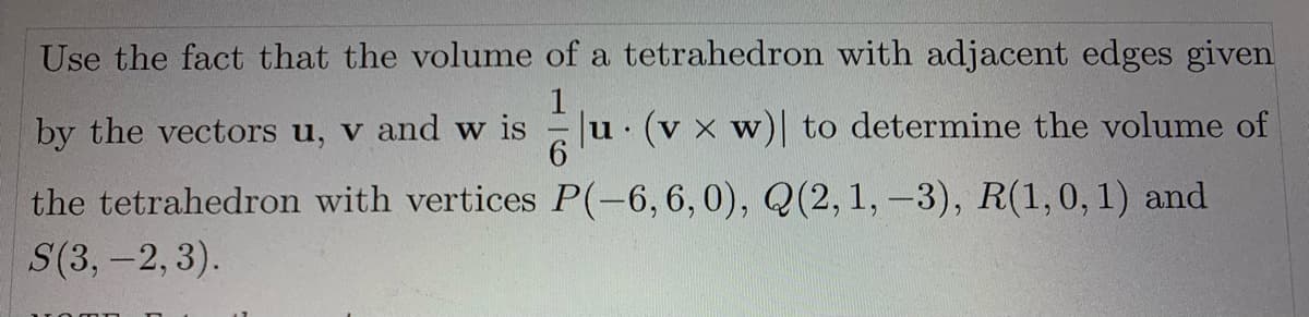 Use the fact that the volume of a tetrahedron with adjacent edges given
by the vectors u, v and w is
u (v x w) to determine the volume of
the tetrahedron with vertices P(-6,6,0), Q(2, 1, -3), R(1,0, 1) and
S(3,-2, 3).
