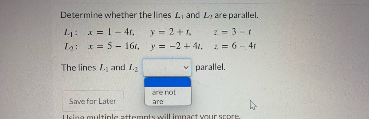 Determine whether the lines L1 and L2 are parallel.
L1: x = 1 – 4t,
y = 2 + t,
z = 3 – t
L2: x = 5 - 16t, y = -2 + 4t,
z = 6 – 4t
The lines L1 and L2
parallel.
are not
Save for Later
are
Ising muultinle attempts will impact vour score.
