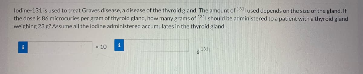 lodine-131 is used to treat Graves disease, a disease of the thyroid gland. The amount of 1311 used depends on the size of the gland. If
the dose is 86 microcuries per gram of thyroid gland, how many grams of 1311 should be administered to a patient with a thyroid gland
weighing 23 g? Assume all the iodine administered accumulates in the thyroid gland.
x 10
i
131|
