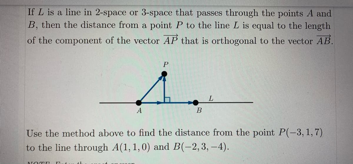 If L is a line in 2-space or 3-space that passes through the points A and
B, then the distance from a point P to the line L is equal to the length
of the component of the vector AP that is orthogonal to the vector AB.
A
В
Use the method above to find the distance from the point P(-3, 1,7)
to the line through A(1, 1,0) and B(-2,3, -4).
NOTD

