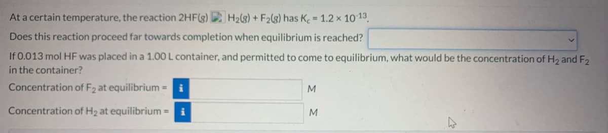 At a certain temperature, the reaction 2HF(g) H2(g) + F2(g) has K 1.2 x 10 13.
Does this reaction proceed far towards completion when equilibrium is reached?
If 0.013 mol HF was placed in a 1.00 L container, and permitted to come to equilibrium, what would be the concentration of H2 and F2
in the container?
Concentration of F2 at equilibrium =
Concentration of H2 at equilibrium =
M
