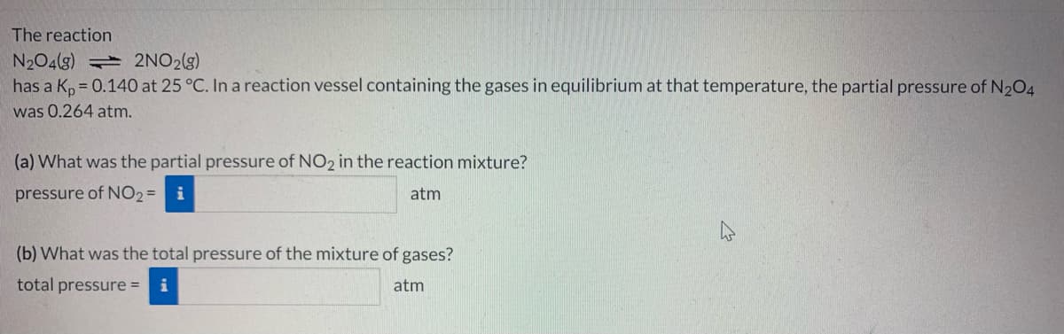 The reaction
N204(g) 2NO2(g)
has a Kp = 0.140 at 25 °C. In a reaction vessel containing the gases in equilibrium at that temperature, the partial pressure of N2O4
was 0.264 atm.
(a) What was the partial pressure of NO2 in the reaction mixture?
pressure of NO2= i
atm
(b) What was the total pressure of the mixture of gases?
total pressure =
atm
