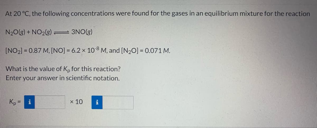 At 20 °C, the following concentrations were found for the gases in an equilibrium mixture for the reaction
N20(g) + NO2(g)
3NO(g)
[NO2] = 0.87 M, [NO] = 6.2 x 108 M, and [N20] = 0.071 M.
What is the value of K, for this reaction?
Enter your answer in scientific notation.
Kp =
x 10
i

