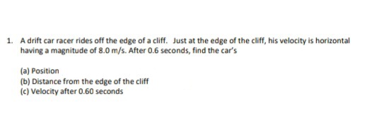 1. A drift car racer rides off the edge of a cliff. Just at the edge of the cliff, his velocity is horizontal
having a magnitude of 8.0 m/s. After 0.6 seconds, find the car's
(a) Position
(b) Distance from the edge of the cliff
(c) Velocity after 0.60 seconds
