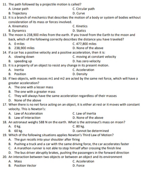 11. The path followed by a projectile motion is called?
A. Linear path
B. Trajectory
12. It is a branch of mechanics that describes the motion of a body or system of bodies without
consideration of its mass or forces involved.
C. Circular path
D. Curve
A. Kinematics
C. Kinetics
B. Dynamics
13. The moon is 238,900 miles from the earth. If you travel from the Earth to the moon and
D. Statics
back, which of the following correctly describes the distance you have traveled?
C. 477,800 miles
D. None of the above
A. O miles
B. 238,900 miles
14. If a car has a positive velocity and a positive acceleration, then it is:
A. slowing down
B. speeding up
15. It is a property of an object to resist any change in its present motion.
C. moving at constant velocity
D. has zero velocity
C. Acceleration
D. Density
A. Inertia
B. Position
16. If two objects, with masses m1 and m2 are acted by the same net force, which will have a
greater acceleration?
A. The one with a lesser mass
B. The one with a greater mass
C. They will always have the same acceleration regardless of their masses
D. None of the above
17. When there is no net force acting on an object, it is either at rest or it moves with constant
velocity. This is Newton's:
A. Law of Acceleration
B. Law of Interaction
C. Law of Inertia
D. None of the above
18. An astronaut weighs 588 N on the earth. What is the astronaut's mass on moon?
A. O kg.
B. 60 kg.
19. Which of the following situations applies Newton's Third Law of Motion?
A. The gun recoils into your shoulder after firing
B. Pushing a truck and a car with the same driving force, the car accelerates faster
C. A marathon runner is not able to stop himself after crossing the finish line
D. The bus driver abruptly brakes, pushing the passengers in the forward direction
20. An interaction between two objects or between an object and its environment
A. Mass
B. Position Vector
C. 80 kg.
D. cannot be determined
C. Acceleration
D. Force
