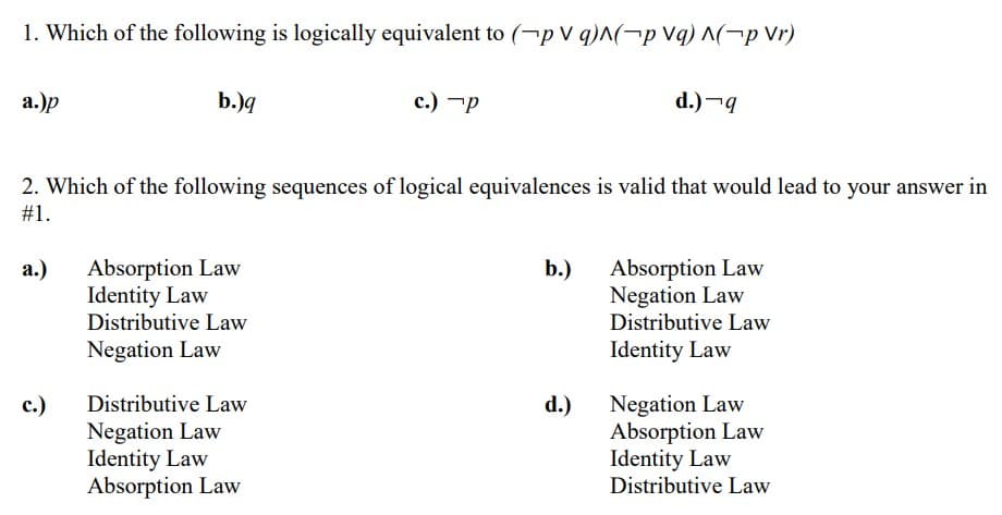 1. Which of the following is logically equivalent to (-p V q)^(-p Vq) ^(-p Vr)
а.)p
b.)q
с.) —р
d.)¬g
2. Which of the following sequences of logical equivalences is valid that would lead to your answer in
#1.
Absorption Law
Identity Law
Distributive Law
Absorption Law
Negation Law
Distributive Law
а.)
b.)
Negation Law
Identity Law
Negation Law
Absorption Law
Identity Law
Distributive Law
с.)
Distributive Law
d.)
Negation Law
Identity Law
Absorption Law
