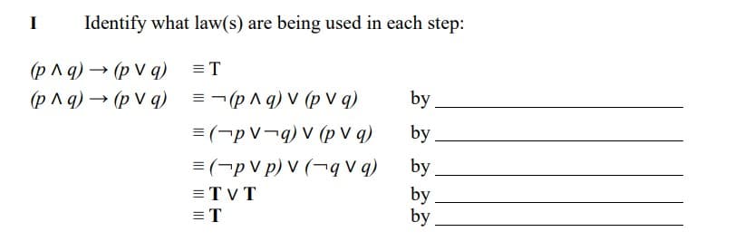 Identify what law(s) are being used in each step:
(p ^ q) → (p V q)
=T
(p Aq) → (p V q)
= - (p^ q) V (p V q)
by
= (-p V¬q) V (p V q)
by
= (-p V p) V (¬q V q)
by
by
by
= TVT
= T
