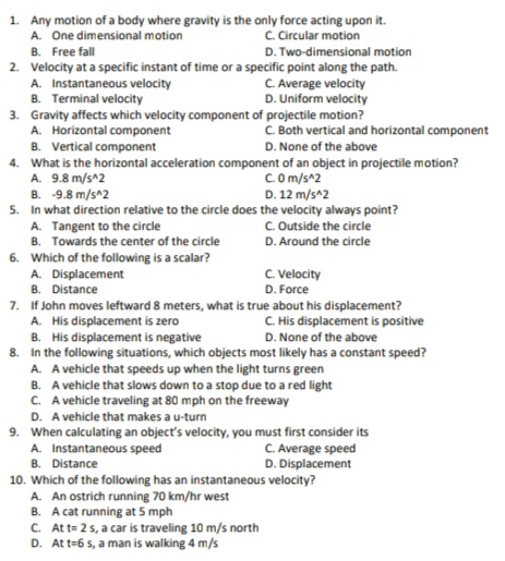 1. Any motion of a body where gravity is the only force acting upon it.
A. One dimensional motion
C. Circular motion
B. Free fall
D. Two-dimensional motion
2. Velocity at a specific instant of time or a specific point along the path.
A. Instantaneous velocity
B. Terminal velocity
3. Gravity affects which velocity component of projectile motion?
A. Horizontal component
B. Vertical component
4. What is the horizontal acceleration component of an object in projectile motion?
A. 9.8 m/s^2
B. -9.8 m/s^2
5. In what direction relative to the circle does the velocity always point?
A. Tangent to the circle
B. Towards the center of the circle
C. Average velocity
D. Uniform velocity
C. Both vertical and horizontal component
D. None of the above
C.O m/s^2
D. 12 m/s^2
C. Outside the circle
D. Around the circle
6. Which of the following is a scalar?
A. Displacement
B. Distance
7. If John moves leftward 8 meters, what is true about his displacement?
A. His displacement is zero
B. His displacement is negative
8. In the following situations, which objects most likely has a constant speed?
A. A vehicle that speeds up when the light turns green
C. Velocity
D. Force
C. His displacement is positive
D. None of the above
B. A vehicle that slows down to a stop due to a red light
C. A vehicle traveling at 80 mph on the freeway
D. A vehicle that makes a u-turn
9. When calculating an object's velocity, you must first consider its
A. Instantaneous speed
B. Distance
10. Which of the following has an instantaneous velocity?
A. An ostrich running 70 km/hr west
B. A cat running at 5 mph
C. Att= 25, a car is traveling 10 m/s north
D. At t=6 s, a man is walking 4 m/s
C. Average speed
D. Displacement
