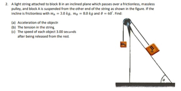 2. Alight string attached to block B in an inclined plane which passes over a frictionless, massless
pulley, and block A is suspended from the other end of the string as shown in the figure. If the
incline is frictionless with m, = 3.0 kg, mg = 8.0 kg and 0 = 60°. Find:
(a) Acceleration of the objects
(b) The tension in the string
(c) The speed of each object 3.00 seconds
after being released from the rest
m.
