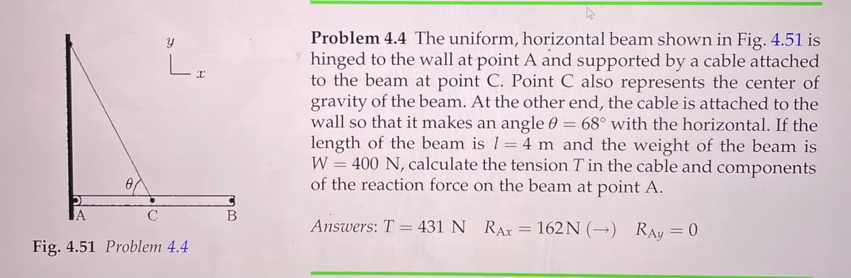 Problem 4.4 The uniform, horizontal beam shown in Fig. 4.51 is
hinged to the wall at point A and supported by a cable attached
to the beam at point C. Point C also represents the center of
gravity of the beam. At the other end, the cable is attached to the
wall so that it makes an angle 0 = 68° with the horizontal. If the
length of the beam is 1= 4 m and the weight of the beam is
W = 400 N, calculate the tension T in the cable and components
of the reaction force on the beam at point A.
レ
B
Answers: T = 431 N RAX = 162 N (→) RAy = 0
Fig. 4.51 Problem 4.4

