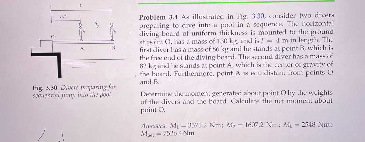 Problem 3.4 As illustrated in Fig. 3.30, consider two divers
preparing to dive into a pool in a sequence. The horizontal
diving board of uniform thickness is mounted to the ground
at point O, has a mass of 130 kg, and is 1 = 4 m in length. The
first diver has a mass of 86 kg and he stands at point B, which is
the free end of the diving board. The second diver has a mass of
82 kg and he stands at point A, which is the center of gravity of
the board. Furthermore, point A is equidistant from points O
and B.
e/2
В
Fig. 3.30 Divers preparing for
sequential jump into the pool
Determine the moment generated about point O by the weights
of the divers and the board. Calculate the net moment about
point O.
Answers: M1 = 3371.2 Nm; M2 = 1607.2 Nm; M,
Mnet
= 2548 Nm;
= 7526.4 Nm
