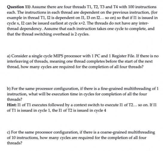 Question 11) Assume there are four threads T1, T2, T3 and T4 with 100 instructions
each. The instructions in each thread are dependent on the previous instruction, (for
example in thread TI, 12 is dependent on n, 13 on 12.. so on) so that if Il is issued in
cycle x, 12 can be issued earliest at cycle x+2. The threads do not have any inter-
thread dependency. Assume that each instruction takes one cycle to complete, and
that the thread switching overhead is 2 cycles.
a) Consider a single cycle MIPS processor with 1 PC and 1 Register File. If there is no
interleaving of threads, meaning one thread completes before the start of the next
thread, how many cycles are required for the completion of all four threads?
b) For the same proocessor configuration, if there is a fine-grained multithreading of 1
instruction, what will be execution time in cycles for completion of all the four
threads?
Hint: 11 of T1 executes followed by a context switch to execute Il of T2... so on. If I1
of T1 is issued in cycdle 1, the 11 of T2 is issued in cycle 4
c) For the same processor configuration, if there is a coarse-grained multithreading
of 10 instructions, how many cycles are required for the completion of all four
threads?

