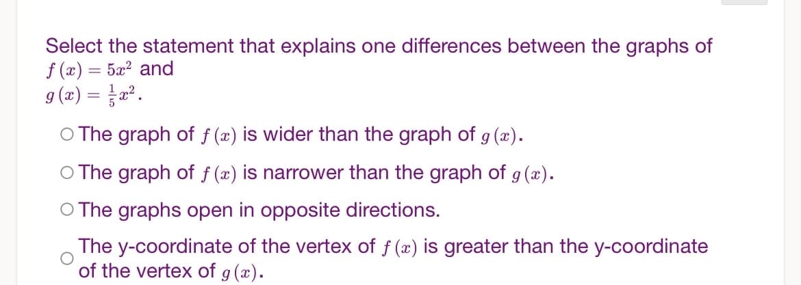 Select the statement that explains one differences between the graphs of
f (x) = 5x? and
9 (æ) = a².
%3D
O The graph of f (x) is wider than the graph of g (x).
O The graph of f (x) is narrower than the graph of g (x).
O The graphs open in opposite directions.
The y-coordinate of the vertex of f (x) is greater than the y-coordinate
of the vertex of g(x).
